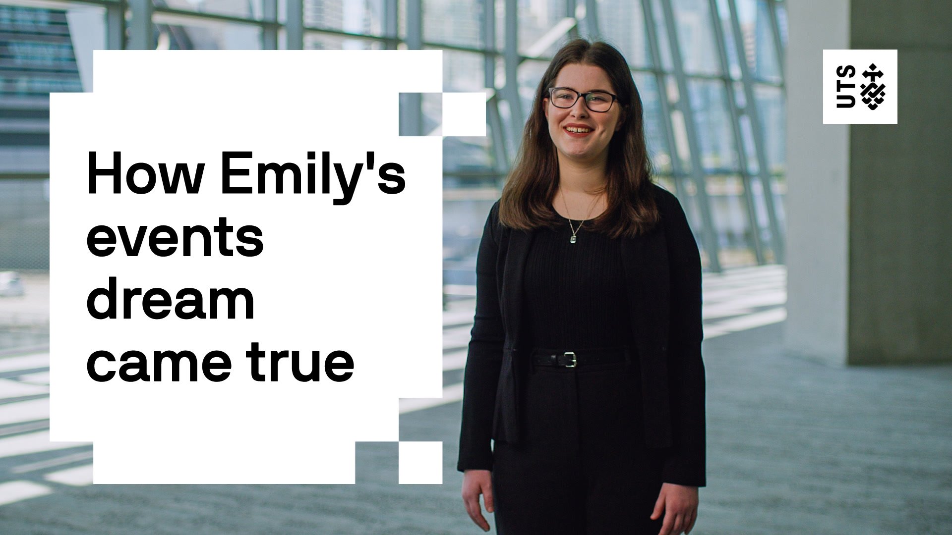 Left hand side of the screen features a block style back and white graphic with the words "How Emily's events dream came true". To the right side of the screen Emily stands in a black jacket, shirt and pants smiling to camera with the UTS logo top right hand corner of the screen.