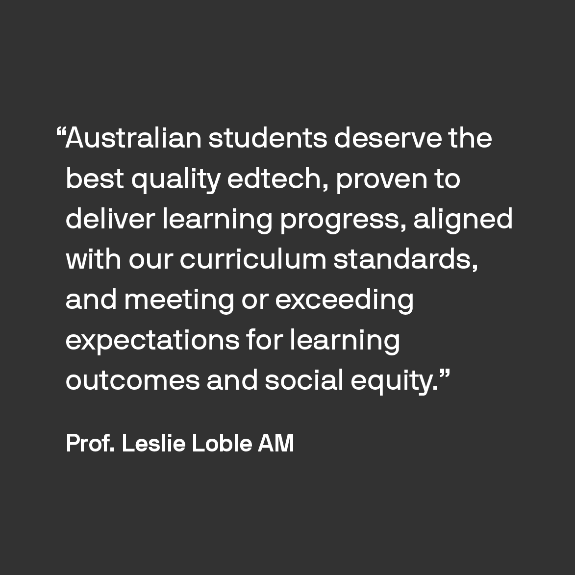 "Australian students deserve the best quality edtech, proven to deliver learning progress, aligned with our curriculum standards, and meeting or exceeding expectations for learning outcomes and social equity." Prof. Leslie Loble AM