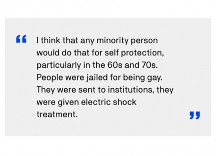 I think that any minority person would do that for self protection, particularly in the 60s and 70s. People were jailed for being gay. They were sent to institutions, they were given electric shock treatment.