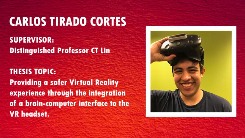 Carlos Tirado Cortes. Supervisor: Dist. Prof CT Lin, Thesis Topic: Providing a safer Virtual Reality experience through the integration of a brain-computer interface to the VR headset.