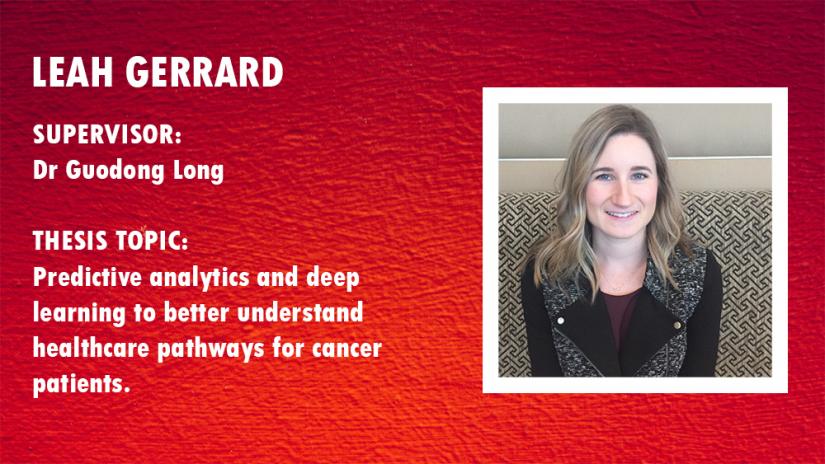 Photo of Leah Gerrard. Supervisor:Dr Guodong Long; Thesis topic: Predictive analytics and deep learning to better understand healthcare pathways for cancer patients  2.     Principal 