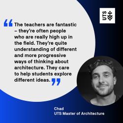 "The teachers are fantastic - they're often people who are really high up in their field. They're quite understanding of different and more progressive ways of thinking about architecture. They care to help students explore different ideas." Chad - UTS Master of Architecture