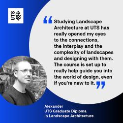 "Studying Landscape Architecture at UTS has really opened my eyes to the connections, the interplay and the complexity of landscapes and designing with them. The course is set up to really help guide you into the world of design, even if you're new to it." - Alexander, UTS Graduate Diploma in Landscape Architecture