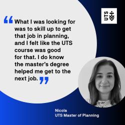 "What I was looking for was to skill up and get that job in planning, and I felt like the UTS course was good for that. I do know the master's degree helped me get the next job." - Nicola, UTS Master of Planning