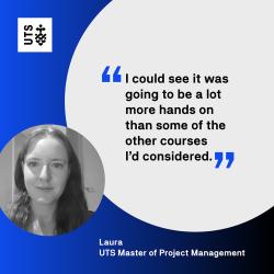 "I could see it was going to be a lot more hands on than some of the other courses I'd considered." - Laura, UTS Master of Project Management