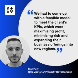 "We had to come up with a feasible model to meet the client's KPIs, which were maximising profit, minimising risk and expanding their business offerings into new regions." - Matthew, UTS Master of Property Development
