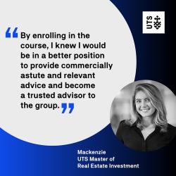 "By enrolling in the course, I knew I would be in a better position to provide commercially astute and relevant advice and become a trusted advisor to the group." - Mackenzie, UTS Master of Real Estate Investment